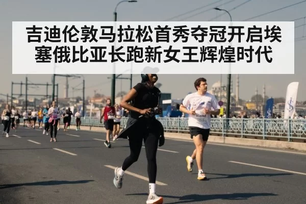 吉迪伦敦马拉松首秀夺冠开启埃塞俄比亚长跑新女王辉煌时代