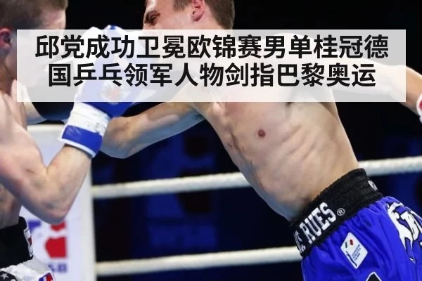 邱党成功卫冕欧锦赛男单桂冠德国乒乓领军人物剑指巴黎奥运