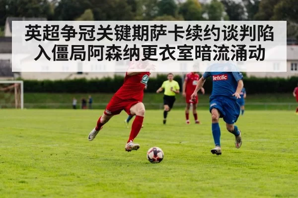 英超争冠关键期萨卡续约谈判陷入僵局阿森纳更衣室暗流涌动